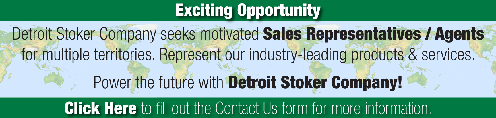 Text overlaid on a world map. The text reads: Exciting Opportunity, Detroit Stoker Company seeks motivated Sales Representative/Agents for multiple territories. Represent our industryileading products & services. Power the future with Detroit Stoker Company! Click Here to fill out the Contact Us form for more information.